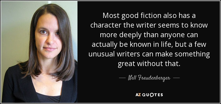 Most good fiction also has a character the writer seems to know more deeply than anyone can actually be known in life, but a few unusual writers can make something great without that. - Nell Freudenberger