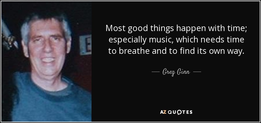 Most good things happen with time; especially music, which needs time to breathe and to find its own way. - Greg Ginn