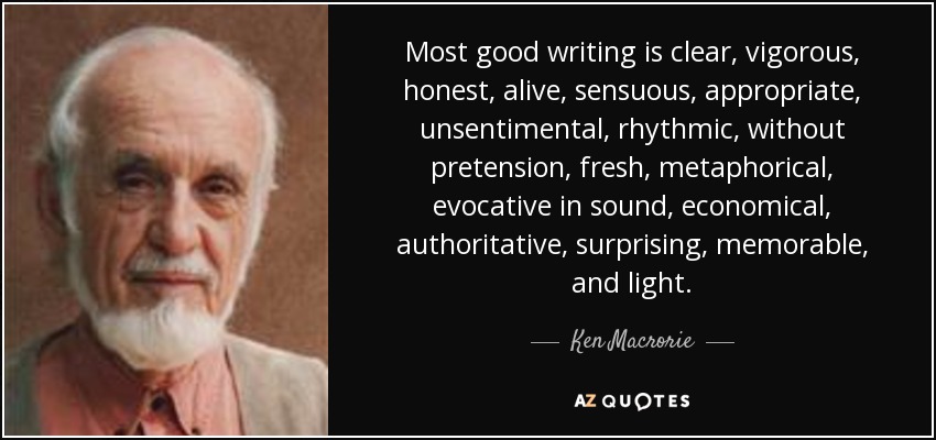 Most good writing is clear, vigorous, honest, alive, sensuous, appropriate, unsentimental, rhythmic, without pretension, fresh, metaphorical, evocative in sound, economical, authoritative, surprising, memorable, and light. - Ken Macrorie