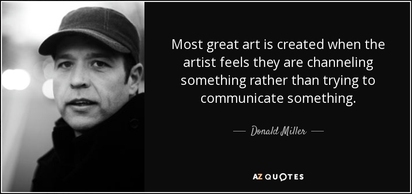 Most great art is created when the artist feels they are channeling something rather than trying to communicate something. - Donald Miller