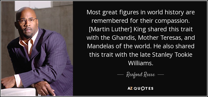 Most great figures in world history are remembered for their compassion. [Martin Luther] King shared this trait with the Ghandis, Mother Teresas, and Mandelas of the world. He also shared this trait with the late Stanley Tookie Williams. - Renford Reese