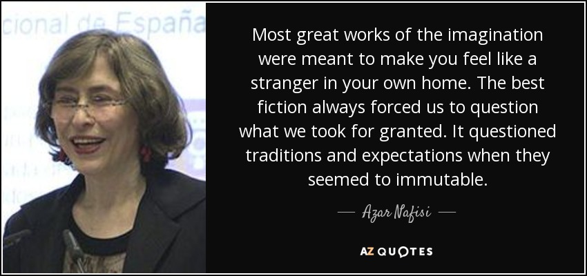 Most great works of the imagination were meant to make you feel like a stranger in your own home. The best fiction always forced us to question what we took for granted. It questioned traditions and expectations when they seemed to immutable. - Azar Nafisi