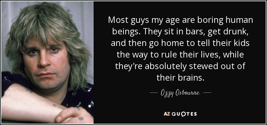 Most guys my age are boring human beings. They sit in bars, get drunk, and then go home to tell their kids the way to rule their lives, while they're absolutely stewed out of their brains. - Ozzy Osbourne