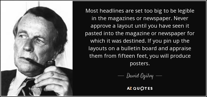 Most headlines are set too big to be legible in the magazines or newspaper. Never approve a layout until you have seen it pasted into the magazine or newspaper for which it was destined. If you pin up the layouts on a bulletin board and appraise them from fifteen feet, you will produce posters. - David Ogilvy