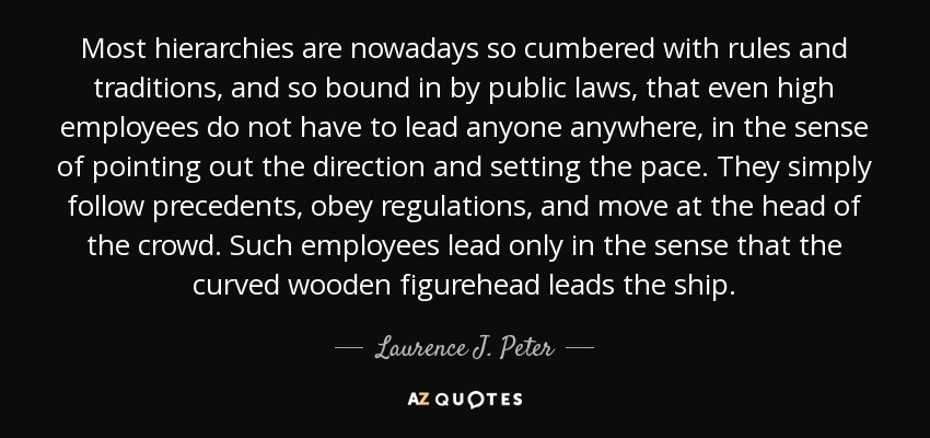 Most hierarchies are nowadays so cumbered with rules and traditions, and so bound in by public laws, that even high employees do not have to lead anyone anywhere, in the sense of pointing out the direction and setting the pace. They simply follow precedents, obey regulations, and move at the head of the crowd. Such employees lead only in the sense that the curved wooden figurehead leads the ship . - Laurence J. Peter