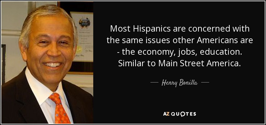 Most Hispanics are concerned with the same issues other Americans are - the economy, jobs, education. Similar to Main Street America. - Henry Bonilla