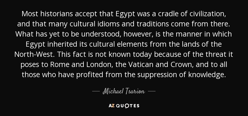 Most historians accept that Egypt was a cradle of civilization, and that many cultural idioms and traditions come from there. What has yet to be understood, however, is the manner in which Egypt inherited its cultural elements from the lands of the North-West. This fact is not known today because of the threat it poses to Rome and London, the Vatican and Crown, and to all those who have profited from the suppression of knowledge. - Michael Tsarion