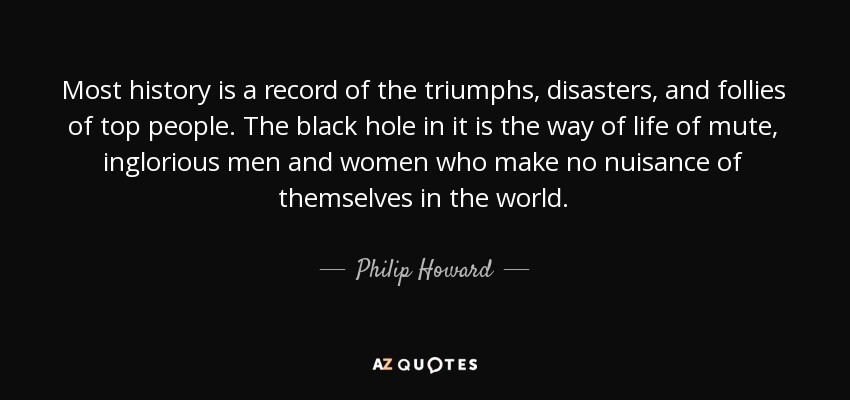 Most history is a record of the triumphs, disasters, and follies of top people. The black hole in it is the way of life of mute, inglorious men and women who make no nuisance of themselves in the world. - Philip Howard, 20th Earl of Arundel