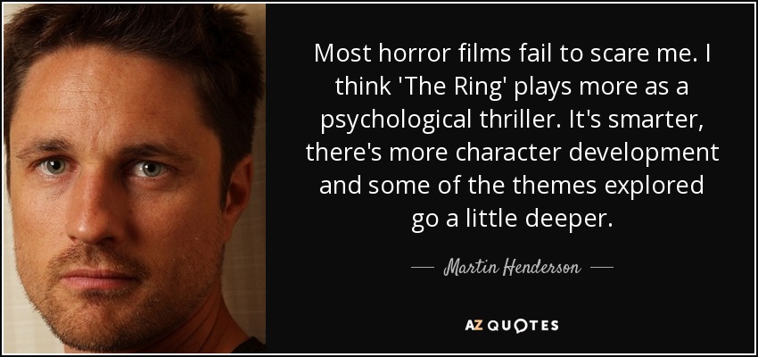 Most horror films fail to scare me. I think 'The Ring' plays more as a psychological thriller. It's smarter, there's more character development and some of the themes explored go a little deeper. - Martin Henderson