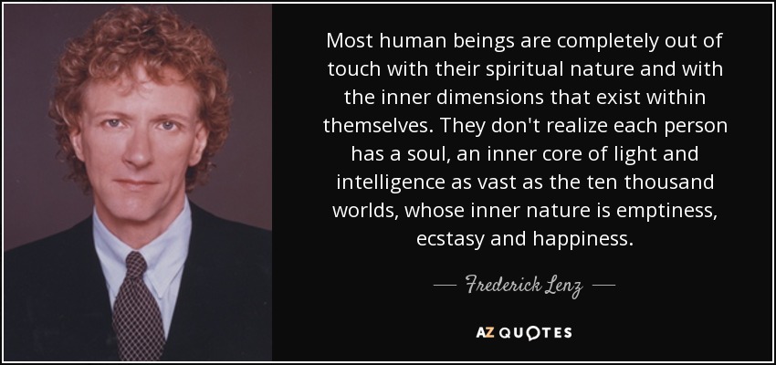 Most human beings are completely out of touch with their spiritual nature and with the inner dimensions that exist within themselves. They don't realize each person has a soul, an inner core of light and intelligence as vast as the ten thousand worlds, whose inner nature is emptiness, ecstasy and happiness. - Frederick Lenz