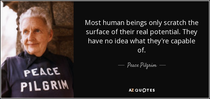 Most human beings only scratch the surface of their real potential. They have no idea what they're capable of. - Peace Pilgrim