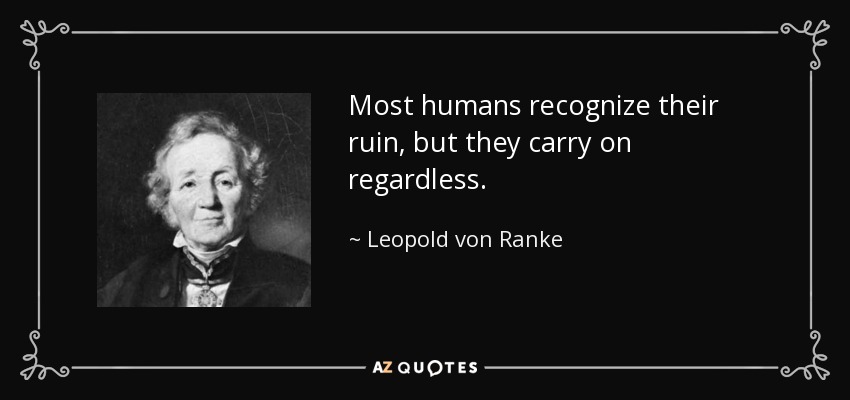 Most humans recognize their ruin, but they carry on regardless. - Leopold von Ranke