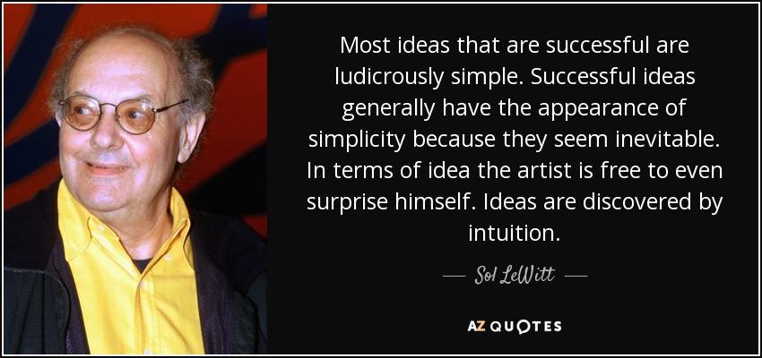 Most ideas that are successful are ludicrously simple. Successful ideas generally have the appearance of simplicity because they seem inevitable. In terms of idea the artist is free to even surprise himself. Ideas are discovered by intuition. - Sol LeWitt