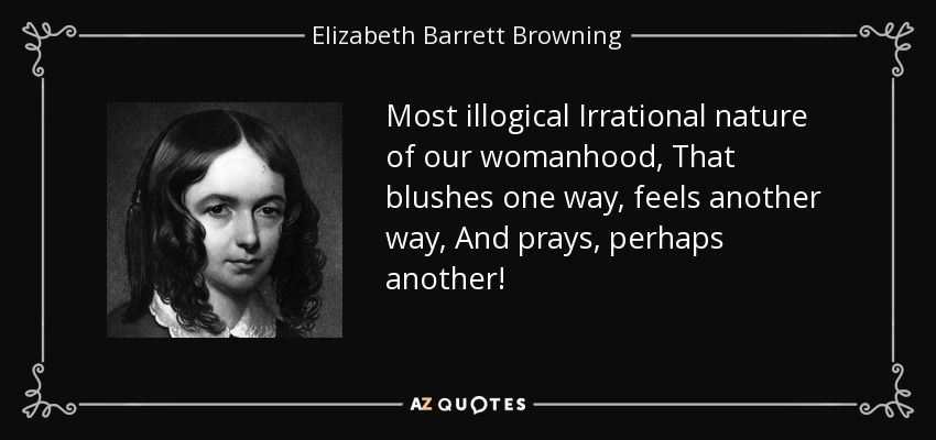 Most illogical Irrational nature of our womanhood, That blushes one way, feels another way, And prays, perhaps another! - Elizabeth Barrett Browning