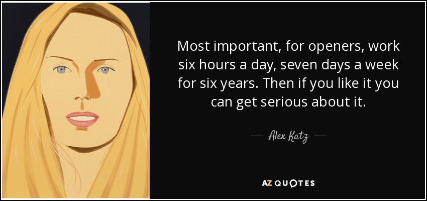 Most important, for openers, work six hours a day, seven days a week for six years. Then if you like it you can get serious about it. - Alex Katz