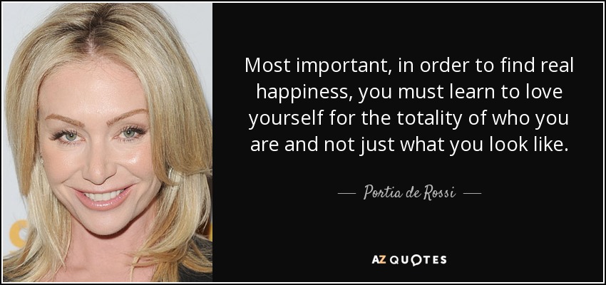 Most important, in order to find real happiness, you must learn to love yourself for the totality of who you are and not just what you look like. - Portia de Rossi