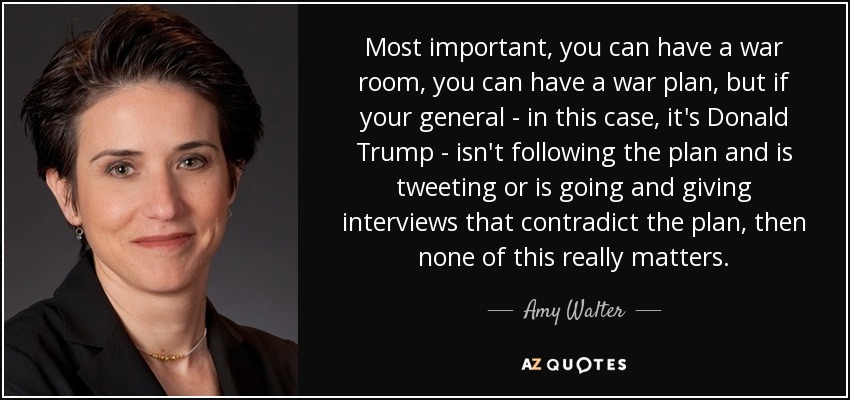Most important, you can have a war room, you can have a war plan, but if your general - in this case, it's Donald Trump - isn't following the plan and is tweeting or is going and giving interviews that contradict the plan, then none of this really matters. - Amy Walter
