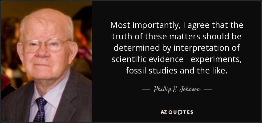 Most importantly, I agree that the truth of these matters should be determined by interpretation of scientific evidence - experiments, fossil studies and the like. - Phillip E. Johnson