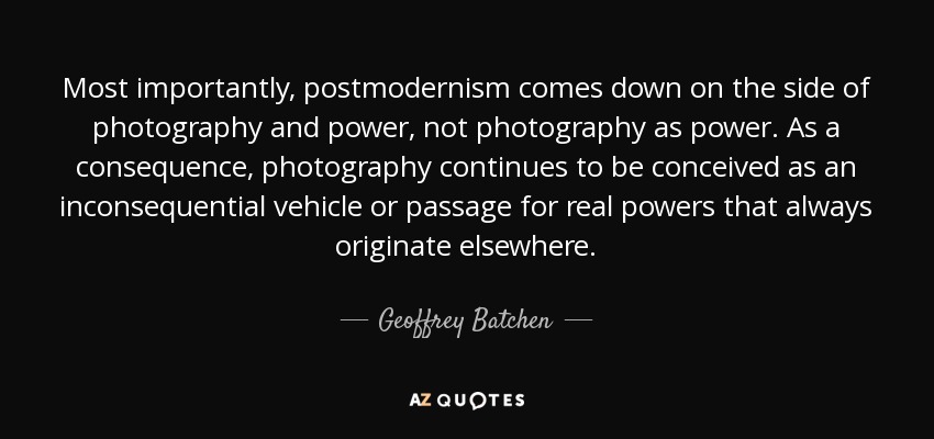 Most importantly, postmodernism comes down on the side of photography and power, not photography as power. As a consequence, photography continues to be conceived as an inconsequential vehicle or passage for real powers that always originate elsewhere. - Geoffrey Batchen