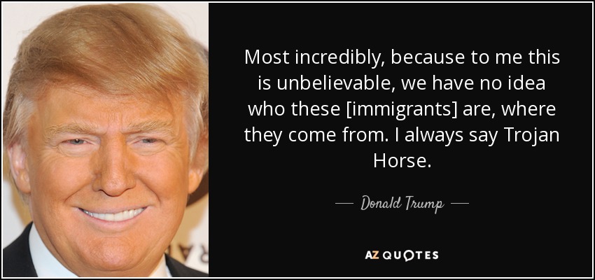 Most incredibly, because to me this is unbelievable, we have no idea who these [immigrants] are, where they come from. I always say Trojan Horse. - Donald Trump