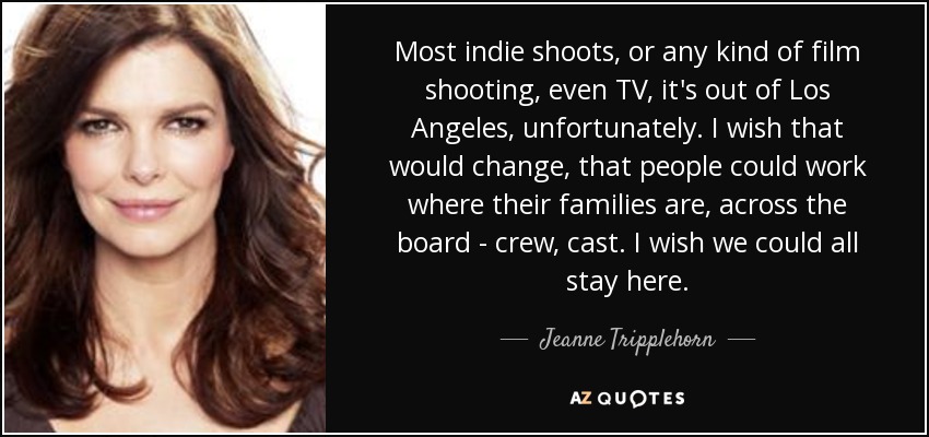 Most indie shoots, or any kind of film shooting, even TV, it's out of Los Angeles, unfortunately. I wish that would change, that people could work where their families are, across the board - crew, cast. I wish we could all stay here. - Jeanne Tripplehorn