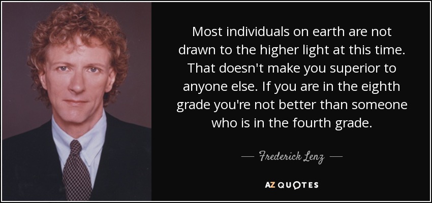 Most individuals on earth are not drawn to the higher light at this time. That doesn't make you superior to anyone else. If you are in the eighth grade you're not better than someone who is in the fourth grade. - Frederick Lenz
