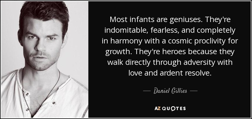Most infants are geniuses. They're indomitable, fearless, and completely in harmony with a cosmic proclivity for growth. They're heroes because they walk directly through adversity with love and ardent resolve. - Daniel Gillies