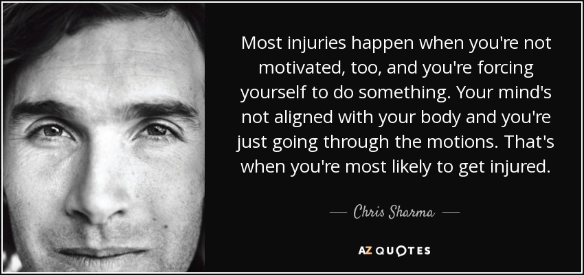 Most injuries happen when you're not motivated, too, and you're forcing yourself to do something. Your mind's not aligned with your body and you're just going through the motions. That's when you're most likely to get injured. - Chris Sharma