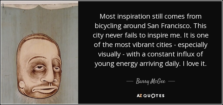 Most inspiration still comes from bicycling around San Francisco. This city never fails to inspire me. It is one of the most vibrant cities - especially visually - with a constant influx of young energy arriving daily. I love it. - Barry McGee