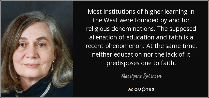 Most institutions of higher learning in the West were founded by and for religious denominations. The supposed alienation of education and faith is a recent phenomenon. At the same time, neither education nor the lack of it predisposes one to faith. - Marilynne Robinson