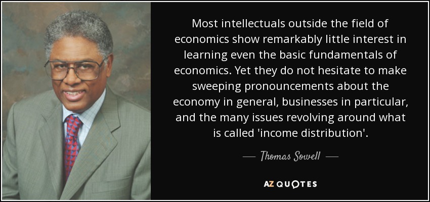 Most intellectuals outside the field of economics show remarkably little interest in learning even the basic fundamentals of economics. Yet they do not hesitate to make sweeping pronouncements about the economy in general, businesses in particular, and the many issues revolving around what is called 'income distribution'. - Thomas Sowell