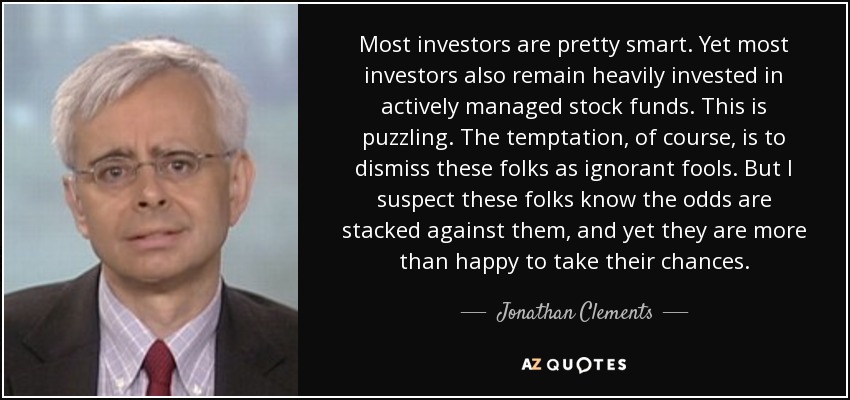 Most investors are pretty smart. Yet most investors also remain heavily invested in actively managed stock funds. This is puzzling. The temptation, of course, is to dismiss these folks as ignorant fools. But I suspect these folks know the odds are stacked against them, and yet they are more than happy to take their chances. - Jonathan Clements