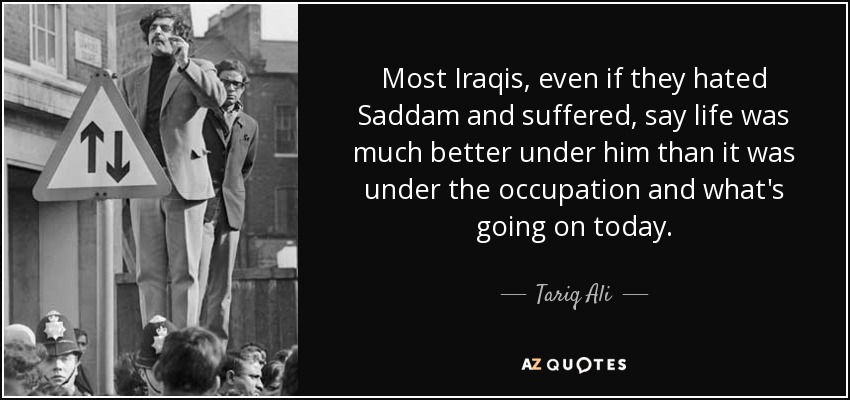 Most Iraqis, even if they hated Saddam and suffered, say life was much better under him than it was under the occupation and what's going on today. - Tariq Ali