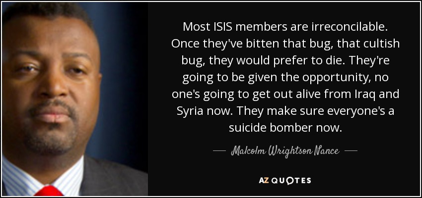 Most ISIS members are irreconcilable. Once they've bitten that bug, that cultish bug, they would prefer to die. They're going to be given the opportunity, no one's going to get out alive from Iraq and Syria now. They make sure everyone's a suicide bomber now. - Malcolm Wrightson Nance