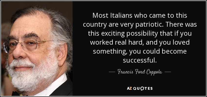 Most Italians who came to this country are very patriotic. There was this exciting possibility that if you worked real hard, and you loved something, you could become successful. - Francis Ford Coppola