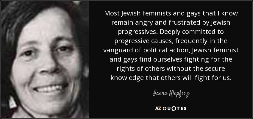 Most Jewish feminists and gays that I know remain angry and frustrated by Jewish progressives. Deeply committed to progressive causes, frequently in the vanguard of political action, Jewish feminist and gays find ourselves fighting for the rights of others without the secure knowledge that others will fight for us. - Irena Klepfisz