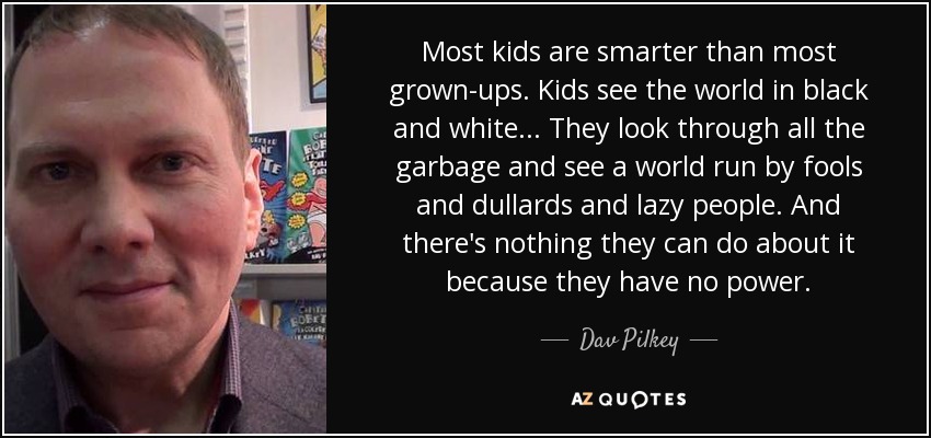 Most kids are smarter than most grown-ups. Kids see the world in black and white... They look through all the garbage and see a world run by fools and dullards and lazy people. And there's nothing they can do about it because they have no power. - Dav Pilkey