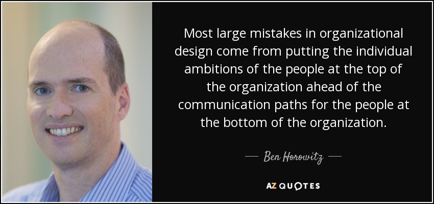 Most large mistakes in organizational design come from putting the individual ambitions of the people at the top of the organization ahead of the communication paths for the people at the bottom of the organization. - Ben Horowitz