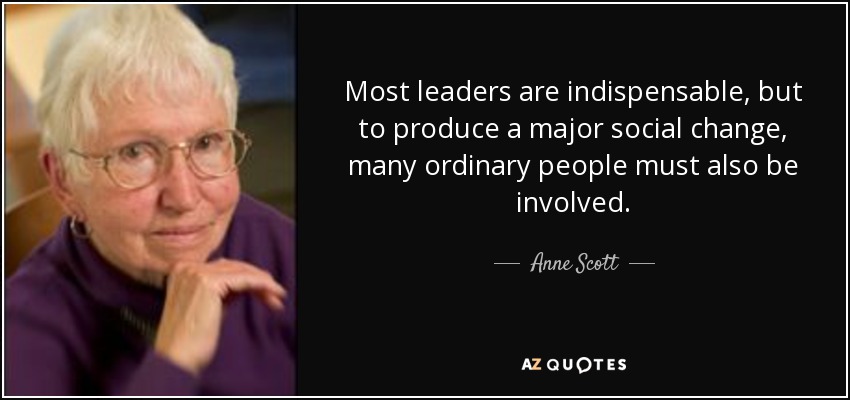 Most leaders are indispensable, but to produce a major social change, many ordinary people must also be involved. - Anne Scott
