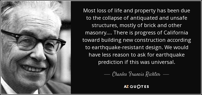 Most loss of life and property has been due to the collapse of antiquated and unsafe structures, mostly of brick and other masonry. ... There is progress of California toward building new construction according to earthquake-resistant design. We would have less reason to ask for earthquake prediction if this was universal. - Charles Francis Richter
