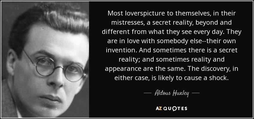 Most loverspicture to themselves, in their mistresses, a secret reality, beyond and different from what they see every day. They are in love with somebody else--their own invention. And sometimes there is a secret reality; and sometimes reality and appearance are the same. The discovery, in either case, is likely to cause a shock. - Aldous Huxley