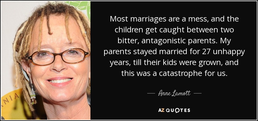 Most marriages are a mess, and the children get caught between two bitter, antagonistic parents. My parents stayed married for 27 unhappy years, till their kids were grown, and this was a catastrophe for us. - Anne Lamott