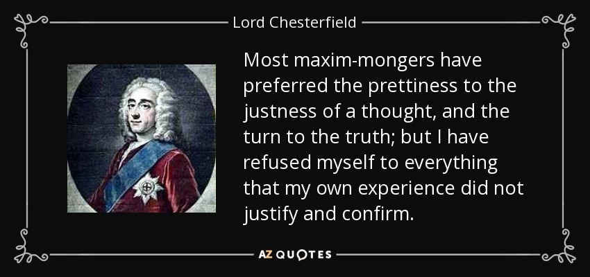 Most maxim-mongers have preferred the prettiness to the justness of a thought, and the turn to the truth; but I have refused myself to everything that my own experience did not justify and confirm. - Lord Chesterfield