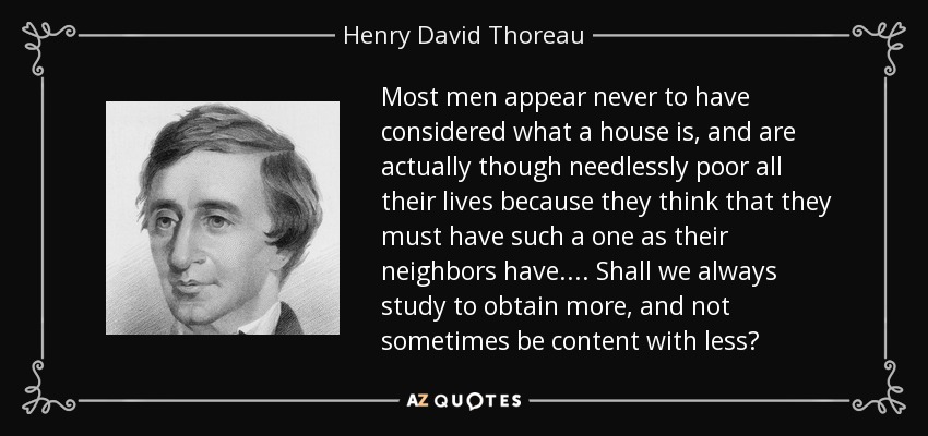 Most men appear never to have considered what a house is, and are actually though needlessly poor all their lives because they think that they must have such a one as their neighbors have. ... Shall we always study to obtain more, and not sometimes be content with less? - Henry David Thoreau