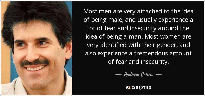 Most men are very attached to the idea of being male, and usually experience a lot of fear and insecurity around the idea of being a man. Most women are very identified with their gender, and also experience a tremendous amount of fear and insecurity. - Andrew Cohen