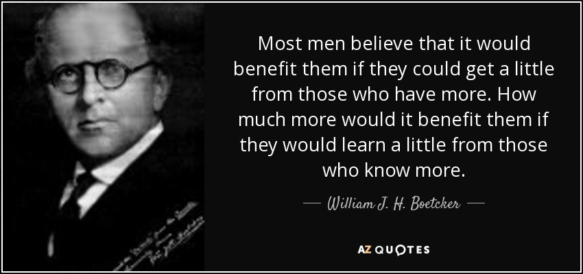 Most men believe that it would benefit them if they could get a little from those who have more. How much more would it benefit them if they would learn a little from those who know more. - William J. H. Boetcker