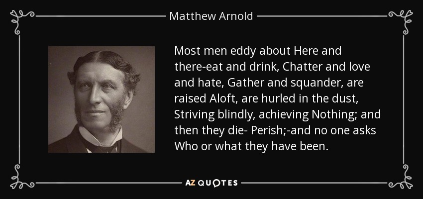 Most men eddy about Here and there-eat and drink, Chatter and love and hate, Gather and squander, are raised Aloft, are hurled in the dust, Striving blindly, achieving Nothing; and then they die- Perish;-and no one asks Who or what they have been. - Matthew Arnold