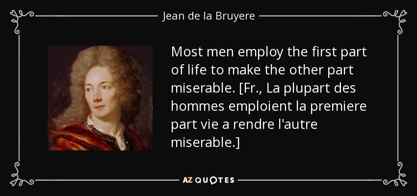 Most men employ the first part of life to make the other part miserable. [Fr., La plupart des hommes emploient la premiere part vie a rendre l'autre miserable.] - Jean de la Bruyere