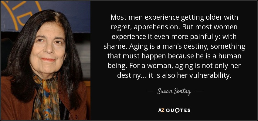 Most men experience getting older with regret, apprehension. But most women experience it even more painfully: with shame. Aging is a man's destiny, something that must happen because he is a human being. For a woman, aging is not only her destiny . . . it is also her vulnerability. - Susan Sontag