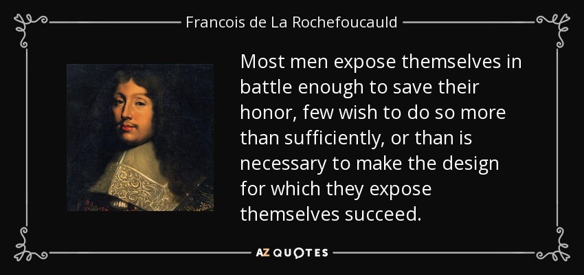 Most men expose themselves in battle enough to save their honor, few wish to do so more than sufficiently, or than is necessary to make the design for which they expose themselves succeed. - Francois de La Rochefoucauld